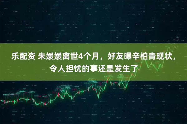 乐配资 朱媛媛离世4个月，好友曝辛柏青现状，令人担忧的事还是发生了