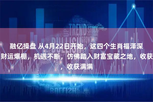 融亿操盘 从4月22日开始，这四个生肖福泽深厚，财运爆棚，机遇不断，仿佛踏入财富宝藏之地，收获满满
