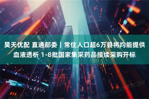 昊天优配 直通部委｜常住人口超6万县将均能提供血液透析 1-8批国家集采药品接续采购开标