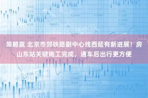 策略赢 北京市郊铁路副中心线西延有新进展！房山东站关键施工完成，通车后出行更方便