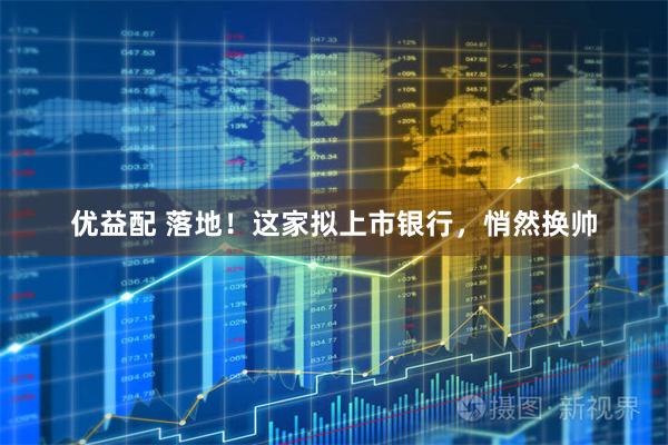 优益配 落地！这家拟上市银行，悄然换帅