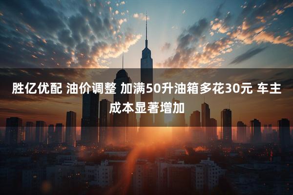 胜亿优配 油价调整 加满50升油箱多花30元 车主成本显著增加