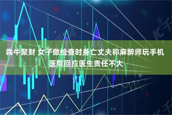 犇牛聚财 女子做检查时身亡丈夫称麻醉师玩手机 医院回应医生责任不大