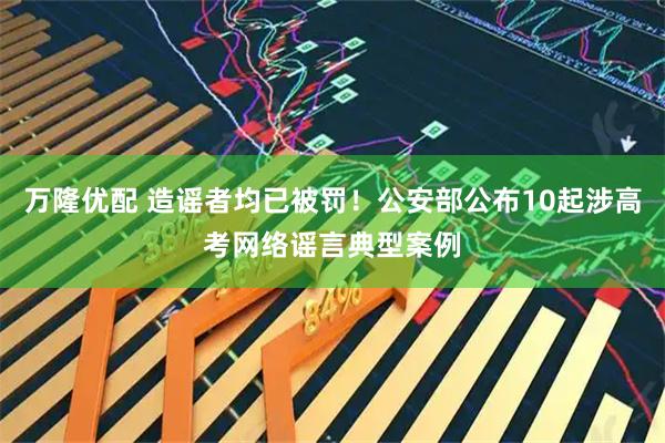 万隆优配 造谣者均已被罚！公安部公布10起涉高考网络谣言典型案例