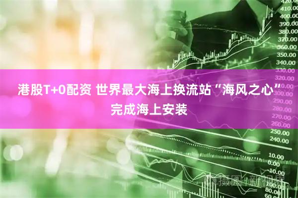 港股T+0配资 世界最大海上换流站“海风之心”完成海上安装